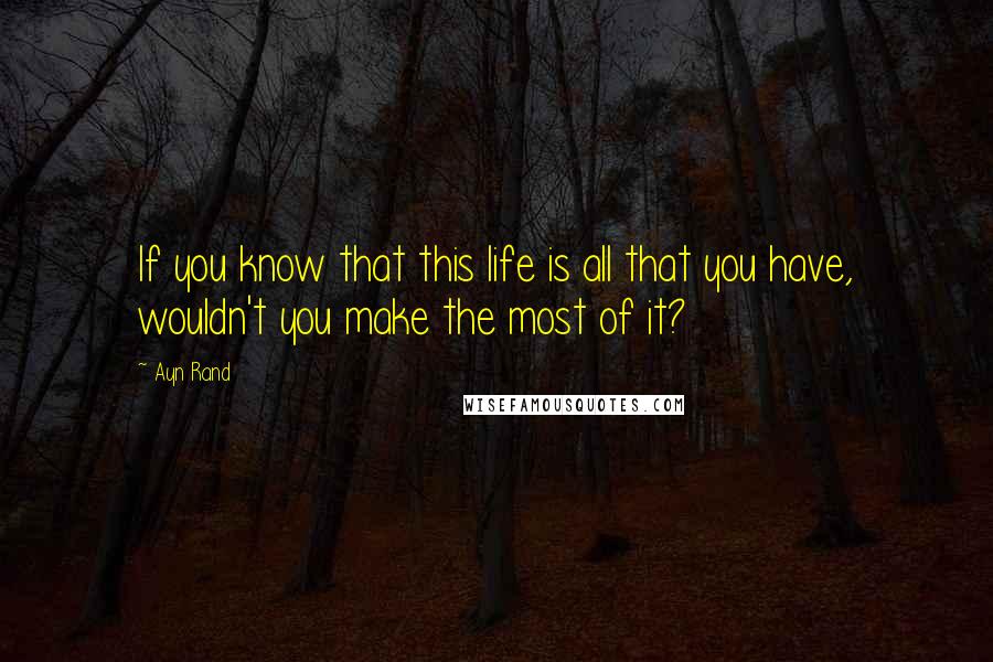 Ayn Rand Quotes: If you know that this life is all that you have, wouldn't you make the most of it?