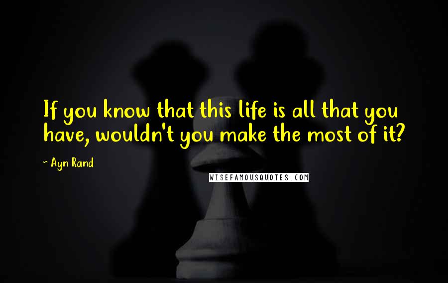 Ayn Rand Quotes: If you know that this life is all that you have, wouldn't you make the most of it?