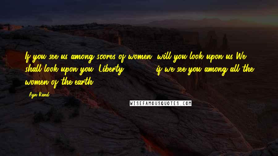 Ayn Rand Quotes: If you see us among scores of women, will you look upon us?We shall look upon you, Liberty 5-3000, if we see you among all the women of the earth.