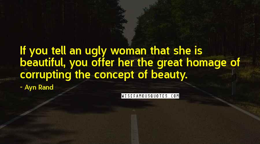 Ayn Rand Quotes: If you tell an ugly woman that she is beautiful, you offer her the great homage of corrupting the concept of beauty.