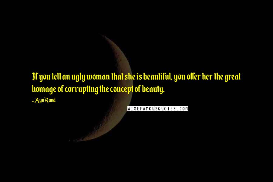Ayn Rand Quotes: If you tell an ugly woman that she is beautiful, you offer her the great homage of corrupting the concept of beauty.