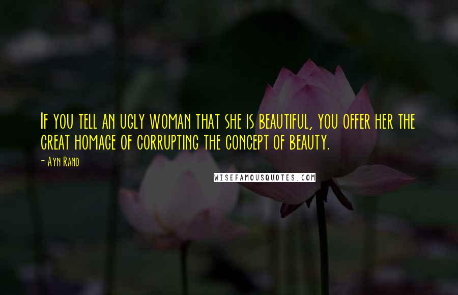 Ayn Rand Quotes: If you tell an ugly woman that she is beautiful, you offer her the great homage of corrupting the concept of beauty.