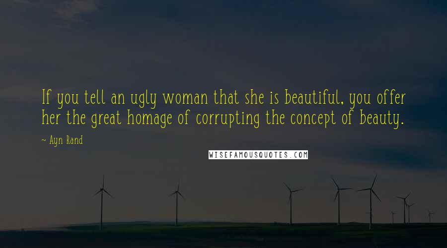 Ayn Rand Quotes: If you tell an ugly woman that she is beautiful, you offer her the great homage of corrupting the concept of beauty.