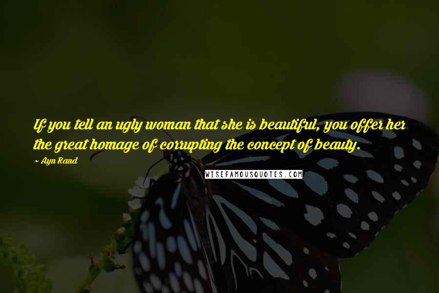 Ayn Rand Quotes: If you tell an ugly woman that she is beautiful, you offer her the great homage of corrupting the concept of beauty.