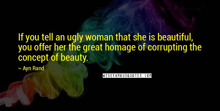 Ayn Rand Quotes: If you tell an ugly woman that she is beautiful, you offer her the great homage of corrupting the concept of beauty.