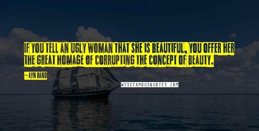 Ayn Rand Quotes: If you tell an ugly woman that she is beautiful, you offer her the great homage of corrupting the concept of beauty.