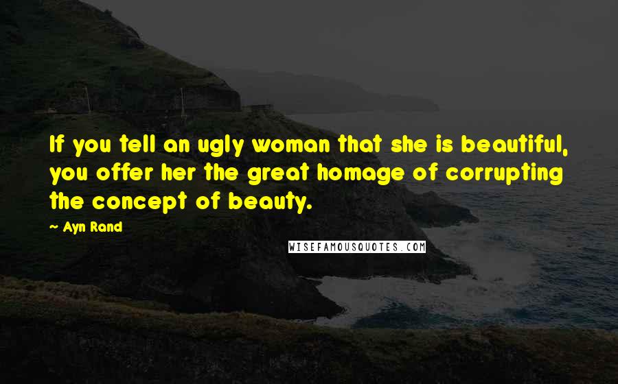 Ayn Rand Quotes: If you tell an ugly woman that she is beautiful, you offer her the great homage of corrupting the concept of beauty.