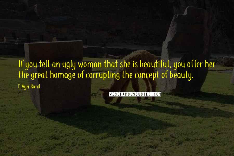 Ayn Rand Quotes: If you tell an ugly woman that she is beautiful, you offer her the great homage of corrupting the concept of beauty.