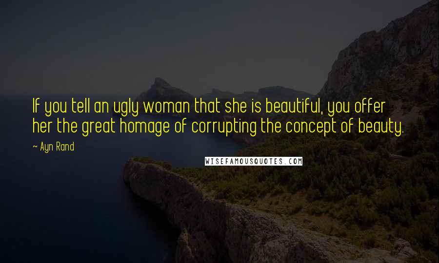 Ayn Rand Quotes: If you tell an ugly woman that she is beautiful, you offer her the great homage of corrupting the concept of beauty.