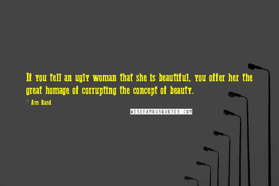 Ayn Rand Quotes: If you tell an ugly woman that she is beautiful, you offer her the great homage of corrupting the concept of beauty.