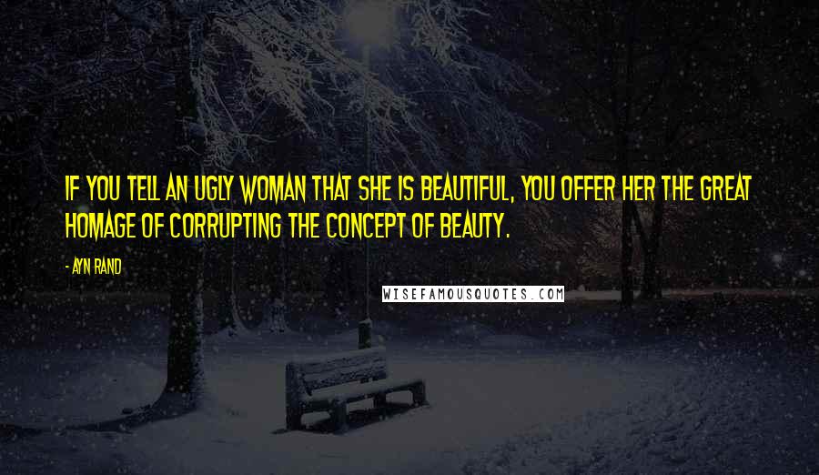 Ayn Rand Quotes: If you tell an ugly woman that she is beautiful, you offer her the great homage of corrupting the concept of beauty.