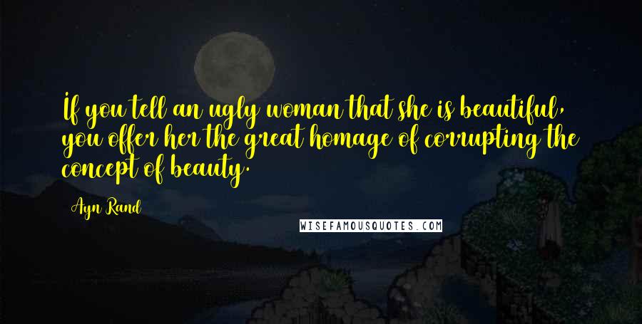 Ayn Rand Quotes: If you tell an ugly woman that she is beautiful, you offer her the great homage of corrupting the concept of beauty.