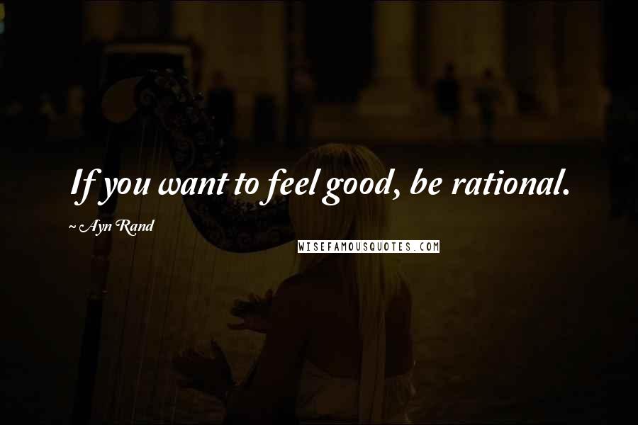 Ayn Rand Quotes: If you want to feel good, be rational.