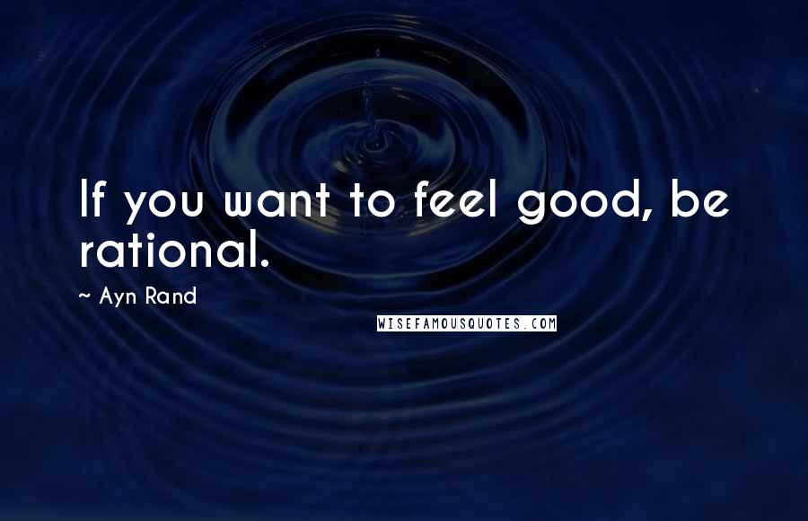 Ayn Rand Quotes: If you want to feel good, be rational.