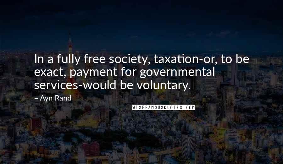 Ayn Rand Quotes: In a fully free society, taxation-or, to be exact, payment for governmental services-would be voluntary.