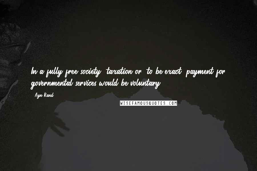 Ayn Rand Quotes: In a fully free society, taxation-or, to be exact, payment for governmental services-would be voluntary.