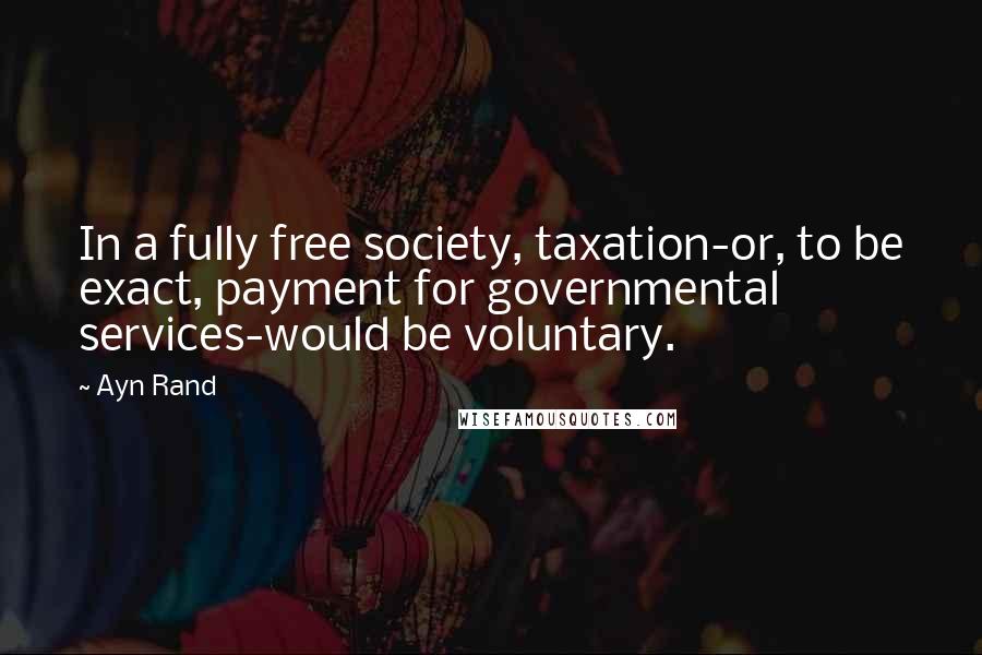 Ayn Rand Quotes: In a fully free society, taxation-or, to be exact, payment for governmental services-would be voluntary.