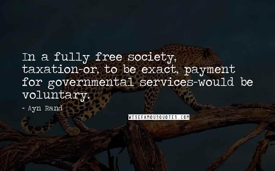 Ayn Rand Quotes: In a fully free society, taxation-or, to be exact, payment for governmental services-would be voluntary.