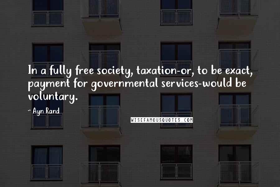 Ayn Rand Quotes: In a fully free society, taxation-or, to be exact, payment for governmental services-would be voluntary.