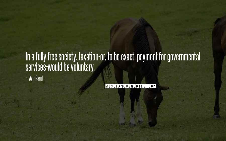 Ayn Rand Quotes: In a fully free society, taxation-or, to be exact, payment for governmental services-would be voluntary.