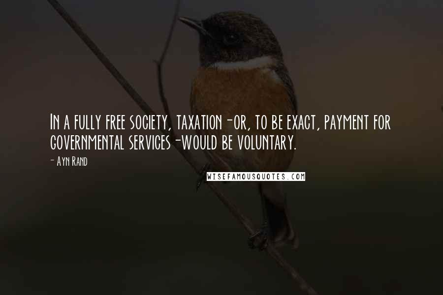 Ayn Rand Quotes: In a fully free society, taxation-or, to be exact, payment for governmental services-would be voluntary.