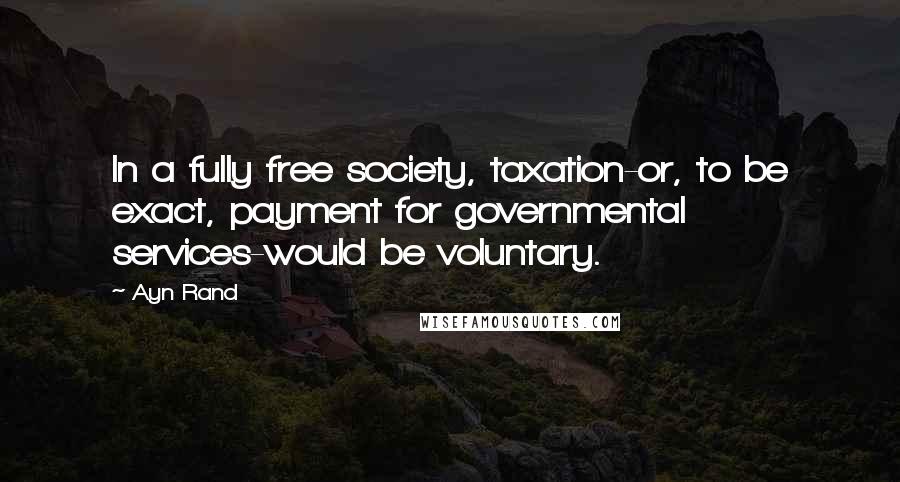 Ayn Rand Quotes: In a fully free society, taxation-or, to be exact, payment for governmental services-would be voluntary.