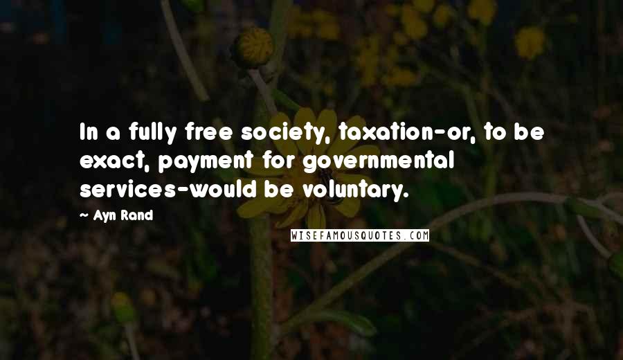 Ayn Rand Quotes: In a fully free society, taxation-or, to be exact, payment for governmental services-would be voluntary.