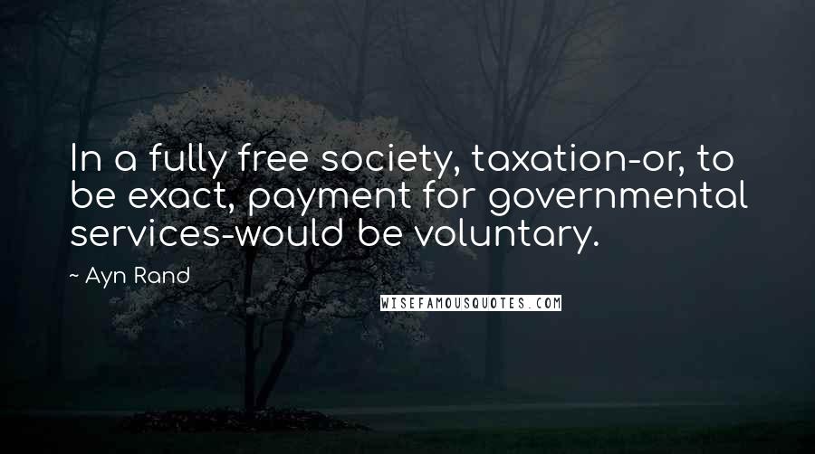 Ayn Rand Quotes: In a fully free society, taxation-or, to be exact, payment for governmental services-would be voluntary.