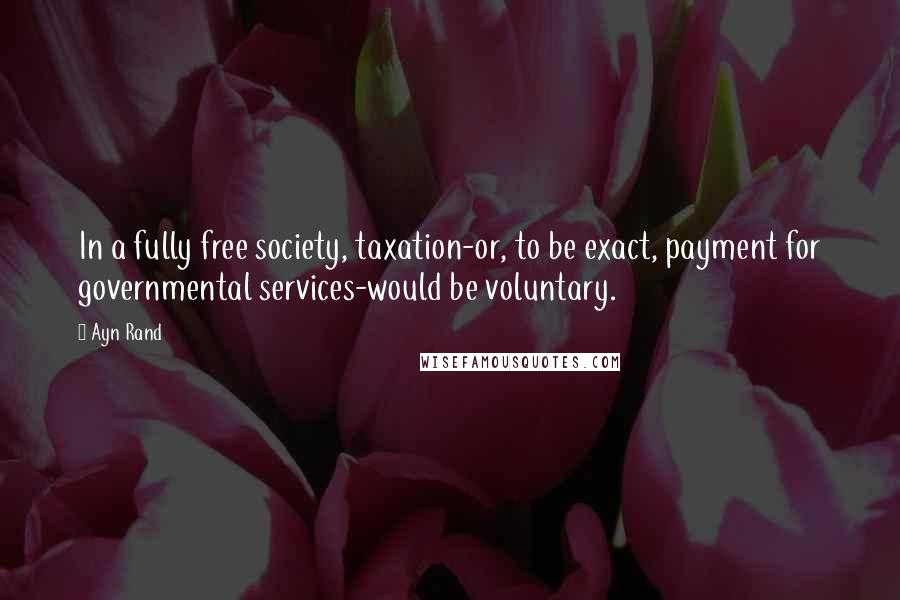 Ayn Rand Quotes: In a fully free society, taxation-or, to be exact, payment for governmental services-would be voluntary.