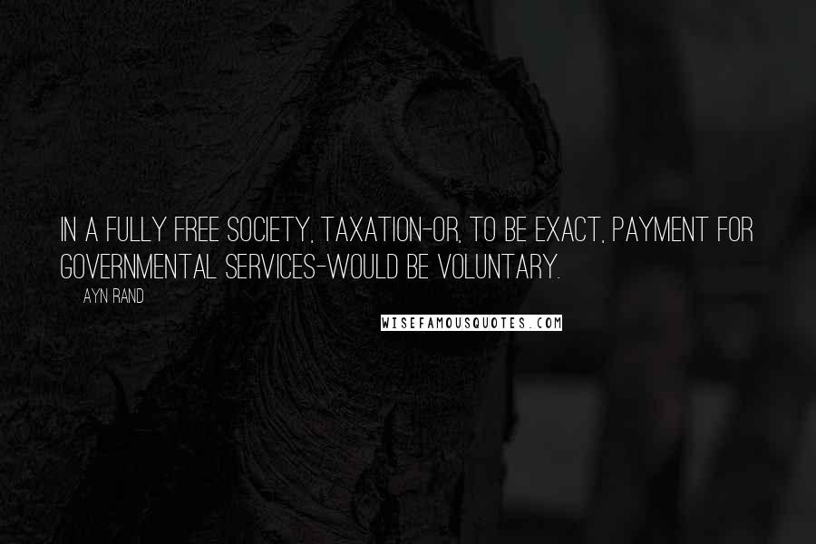 Ayn Rand Quotes: In a fully free society, taxation-or, to be exact, payment for governmental services-would be voluntary.