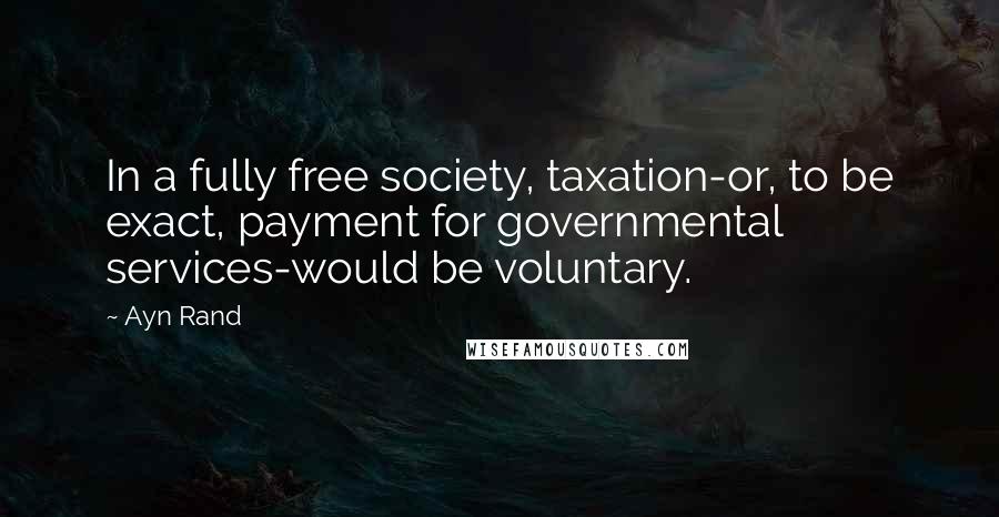 Ayn Rand Quotes: In a fully free society, taxation-or, to be exact, payment for governmental services-would be voluntary.