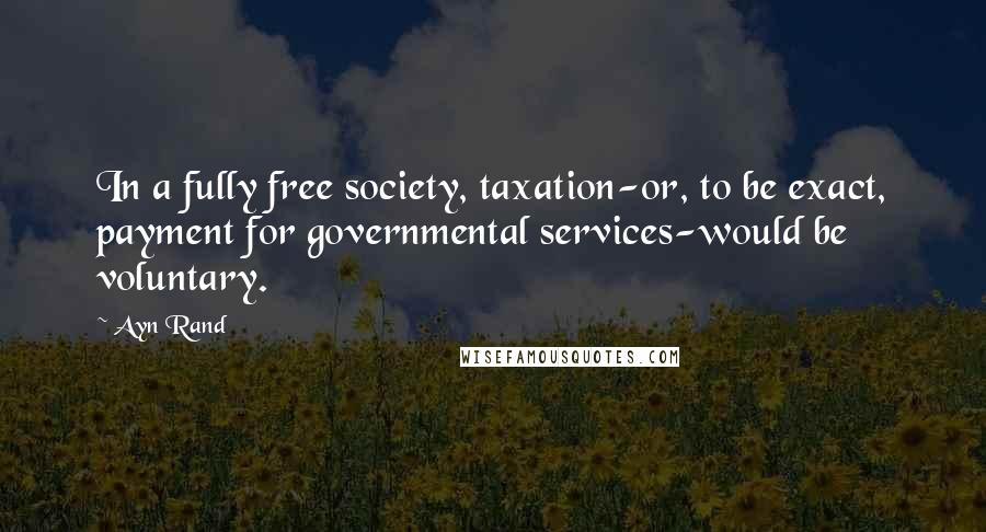 Ayn Rand Quotes: In a fully free society, taxation-or, to be exact, payment for governmental services-would be voluntary.