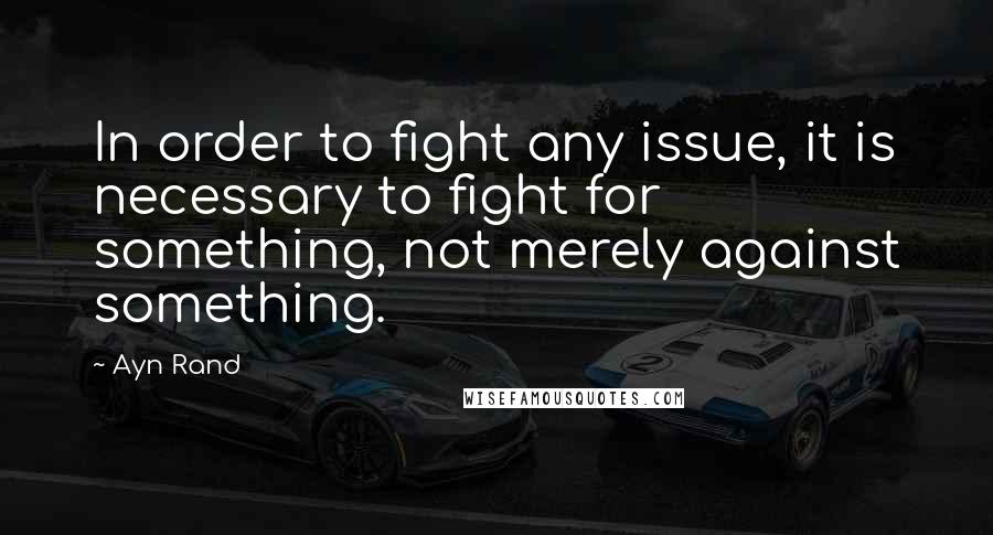 Ayn Rand Quotes: In order to fight any issue, it is necessary to fight for something, not merely against something.