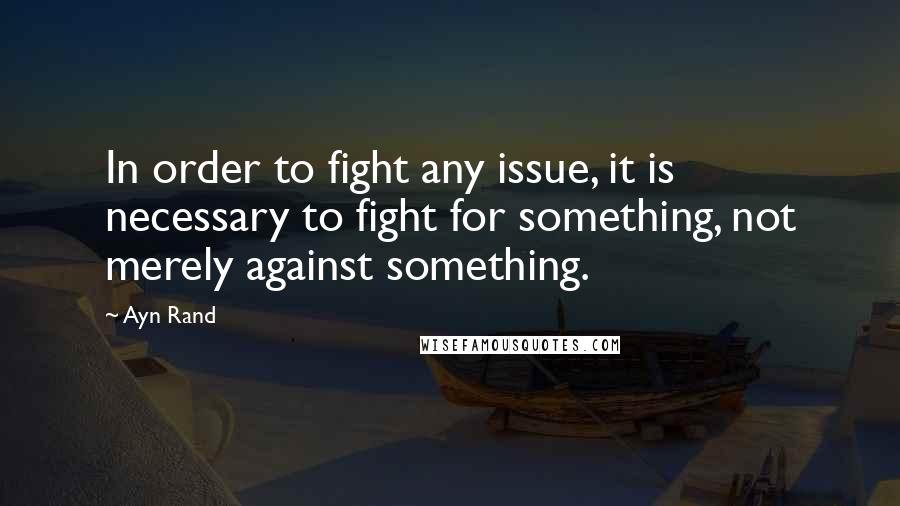 Ayn Rand Quotes: In order to fight any issue, it is necessary to fight for something, not merely against something.