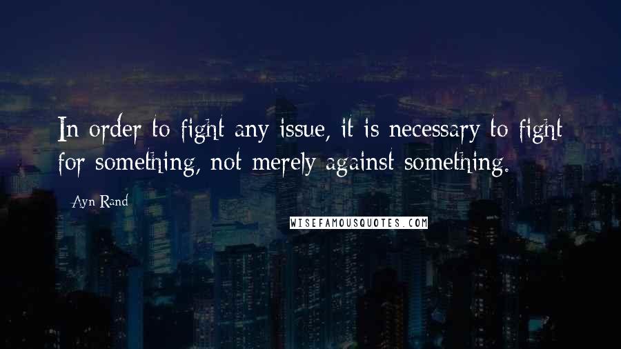 Ayn Rand Quotes: In order to fight any issue, it is necessary to fight for something, not merely against something.