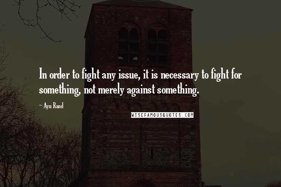 Ayn Rand Quotes: In order to fight any issue, it is necessary to fight for something, not merely against something.