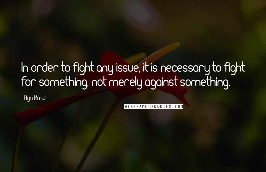 Ayn Rand Quotes: In order to fight any issue, it is necessary to fight for something, not merely against something.