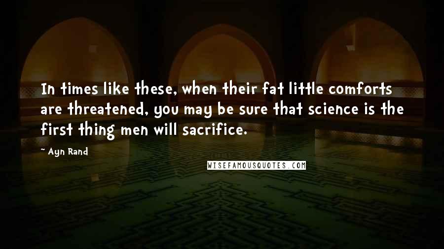 Ayn Rand Quotes: In times like these, when their fat little comforts are threatened, you may be sure that science is the first thing men will sacrifice.