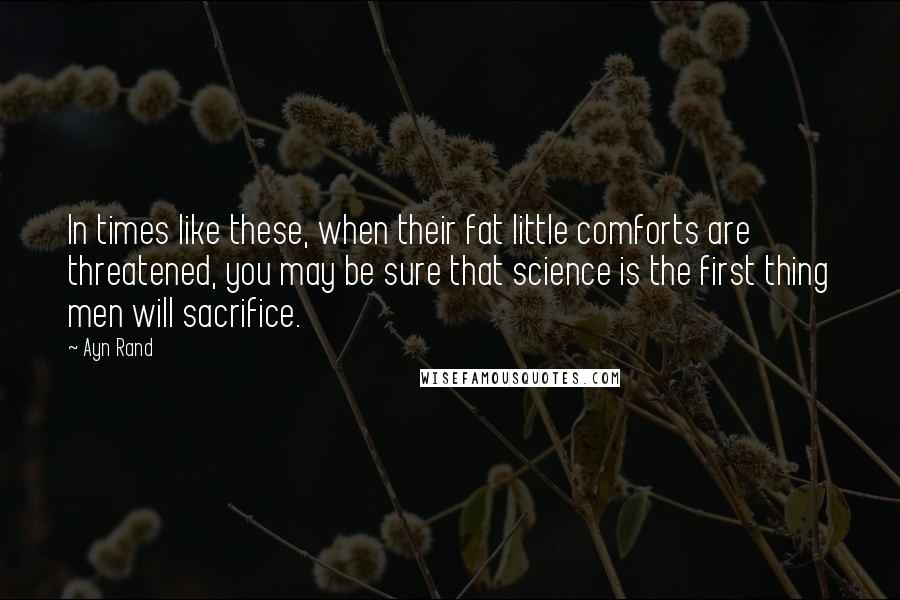 Ayn Rand Quotes: In times like these, when their fat little comforts are threatened, you may be sure that science is the first thing men will sacrifice.