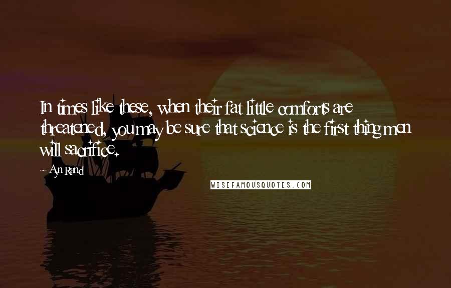 Ayn Rand Quotes: In times like these, when their fat little comforts are threatened, you may be sure that science is the first thing men will sacrifice.