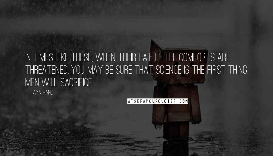 Ayn Rand Quotes: In times like these, when their fat little comforts are threatened, you may be sure that science is the first thing men will sacrifice.