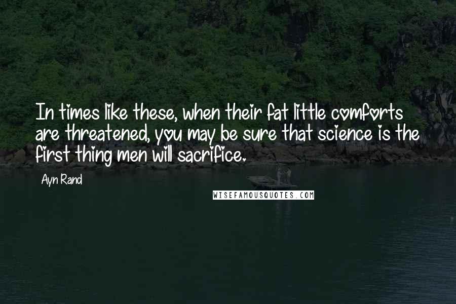 Ayn Rand Quotes: In times like these, when their fat little comforts are threatened, you may be sure that science is the first thing men will sacrifice.
