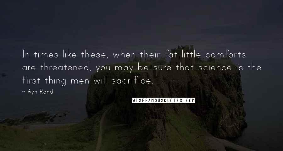 Ayn Rand Quotes: In times like these, when their fat little comforts are threatened, you may be sure that science is the first thing men will sacrifice.