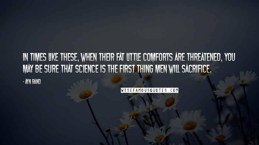 Ayn Rand Quotes: In times like these, when their fat little comforts are threatened, you may be sure that science is the first thing men will sacrifice.