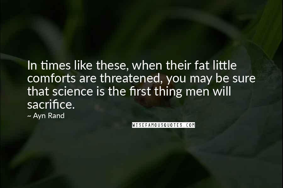 Ayn Rand Quotes: In times like these, when their fat little comforts are threatened, you may be sure that science is the first thing men will sacrifice.