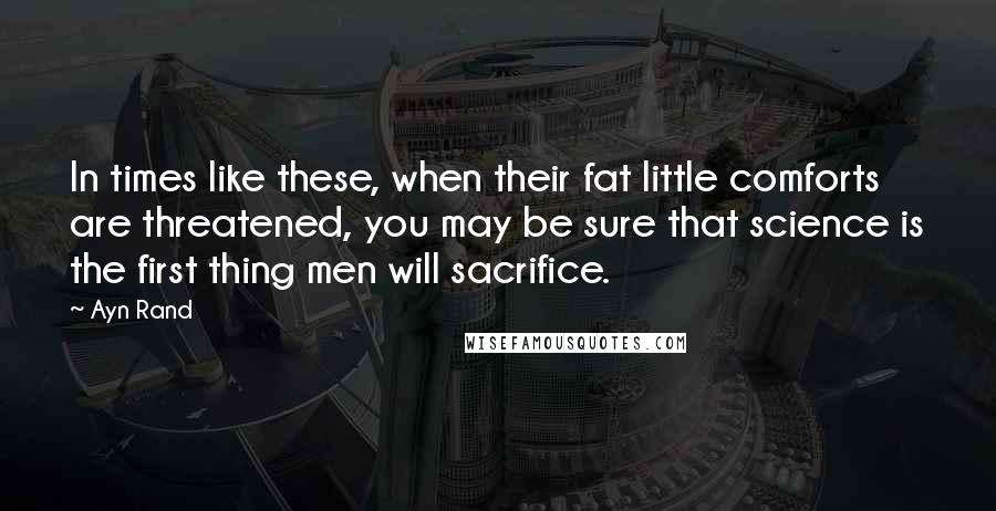 Ayn Rand Quotes: In times like these, when their fat little comforts are threatened, you may be sure that science is the first thing men will sacrifice.