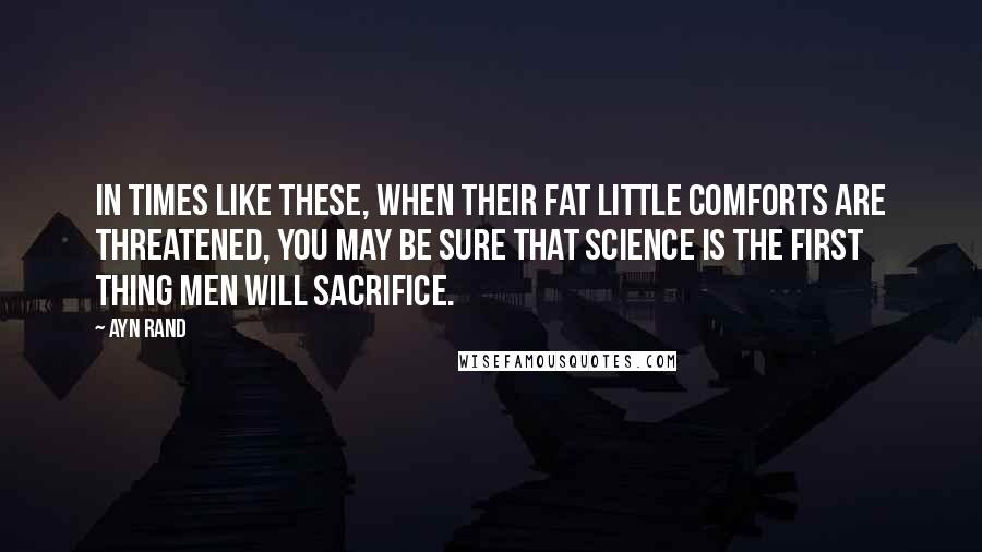 Ayn Rand Quotes: In times like these, when their fat little comforts are threatened, you may be sure that science is the first thing men will sacrifice.