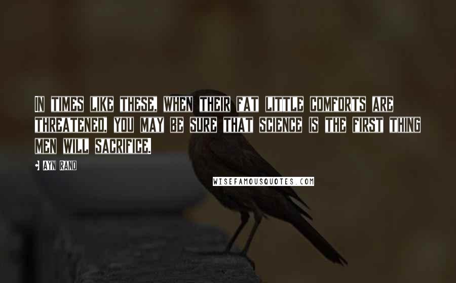 Ayn Rand Quotes: In times like these, when their fat little comforts are threatened, you may be sure that science is the first thing men will sacrifice.