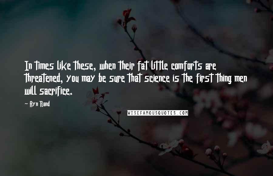 Ayn Rand Quotes: In times like these, when their fat little comforts are threatened, you may be sure that science is the first thing men will sacrifice.