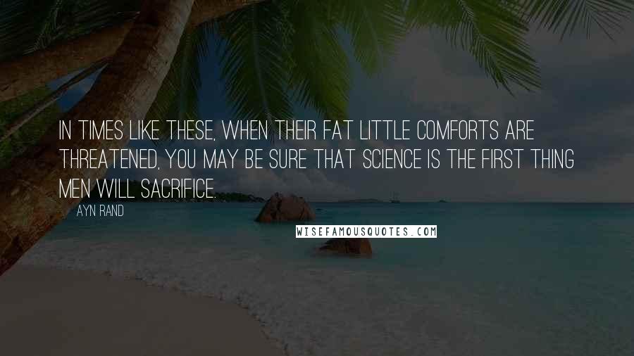 Ayn Rand Quotes: In times like these, when their fat little comforts are threatened, you may be sure that science is the first thing men will sacrifice.